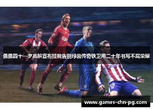 佩佩四十一岁高龄宣布挂靴告别绿茵传奇铁卫用二十年书写不屈荣耀