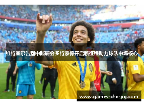 维特塞尔告别中超转会多特蒙德开启新征程助力球队中场核心 维特塞尔告别中超转会多特蒙德开启新征程助力球队中场核心