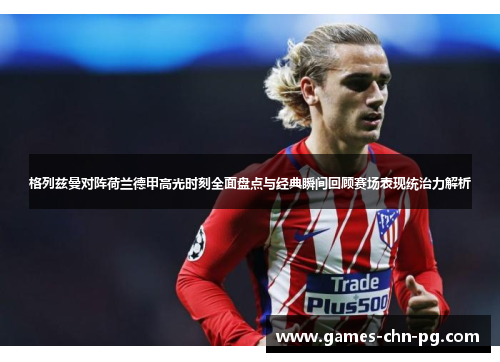 格列兹曼对阵荷兰德甲高光时刻全面盘点与经典瞬间回顾赛场表现统治力解析